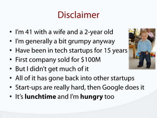 DisclaimerI’m 41 with a wife and a 2-year oldI’m generally a bit grumpy anywayHave been in tech startups for 15 yearsFirst company sold for $100MBut I didn’t get much of itAll of it has gone back into other startupsStart-ups are really hard, then Google does itIt’s lunchtime and I’m hungry too