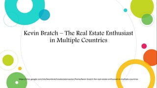 Kevin Bratch – The Real Estate Enthusiast
in Multiple Countries
https://sites.google.com/site/kevinbratchrealestateinvestor/home/kevin-bratch-the-real-estate-enthusiast-in-multiple-countries
 