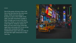 One of the perks of living in New York
City is the fact that the city truly never
sleeps. While not every place of
business is open in the middle of the
night, one type of business usually is:
food. Perhaps you’re out on the town
with your friends, or you’re just having
a late night for whatever reason. It’s
likely you may want to buy some late
night food, and luckily NYC is one of the
places that constantly has food
establishments open. Here are a few of
the best late night restaurants in New
York City.
 