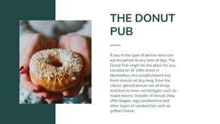 If you’re the type of person who can
eat breakfast at any time of day, The
Donut Pub might be the place for you.
Located on W 14th street in
Manhattan, this establishment has
fresh donuts all day long, from the
classic glazed donuts we all know
and love to more varied types such as
maple bacon. Outside of donuts they
offer bagels, egg sandwiches and
other types of sandwiches such as
grilled cheese.
THE DONUT
PUB
 