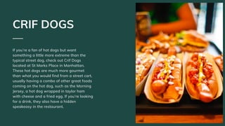 If you’re a fan of hot dogs but want
something a little more extreme than the
typical street dog, check out Crif Dogs
located at St Marks Place in Manhattan.
These hot dogs are much more gourmet
than what you would find from a street cart,
usually having a combo of other great foods
coming on the hot dog, such as the Morning
Jersey, a hot dog wrapped in taylor ham
with cheese and a fried egg. If you’re looking
for a drink, they also have a hidden
speakeasy in the restaurant.
CRIF DOGS
 