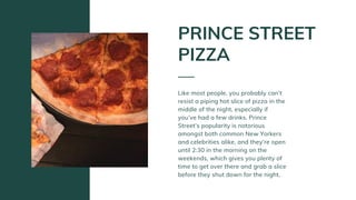 Like most people, you probably can’t
resist a piping hot slice of pizza in the
middle of the night, especially if
you’ve had a few drinks. Prince
Street’s popularity is notorious
amongst both common New Yorkers
and celebrities alike, and they’re open
until 2:30 in the morning on the
weekends, which gives you plenty of
time to get over there and grab a slice
before they shut down for the night.
PRINCE STREET
PIZZA
 