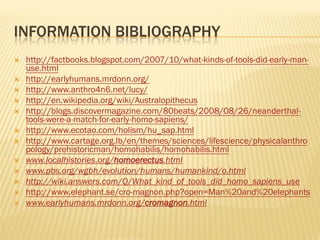 INFORMATION BIBLIOGRAPHY
   http://factbooks.blogspot.com/2007/10/what-kinds-of-tools-did-early-man-
    use.html
   http://earlyhumans.mrdonn.org/
   http://www.anthro4n6.net/lucy/
   http://en.wikipedia.org/wiki/Australopithecus
   http://blogs.discovermagazine.com/80beats/2008/08/26/neanderthal-
    tools-were-a-match-for-early-homo-sapiens/
   http://www.ecotao.com/holism/hu_sap.html
   http://www.cartage.org.lb/en/themes/sciences/lifescience/physicalanthro
    pology/prehistoricman/homohabilis/homohabilis.html
   www.localhistories.org/homoerectus.html
   www.pbs.org/wgbh/evolution/humans/humankind/o.html
   http://wiki.answers.com/Q/What_kind_of_tools_did_homo_sapiens_use
   http://www.elephant.se/cro-magnon.php?open=Man%20and%20elephants
   www.earlyhumans.mrdonn.org/cromagnon.html
 