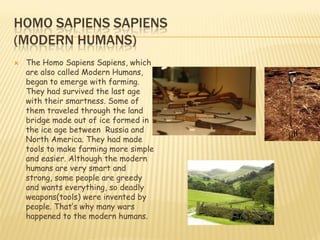 HOMO SAPIENS SAPIENS
(MODERN HUMANS)
   The Homo Sapiens Sapiens, which
    are also called Modern Humans,
    began to emerge with farming.
    They had survived the last age
    with their smartness. Some of
    them traveled through the land
    bridge made out of ice formed in
    the ice age between Russia and
    North America. They had made
    tools to make farming more simple
    and easier. Although the modern
    humans are very smart and
    strong, some people are greedy
    and wants everything, so deadly
    weapons(tools) were invented by
    people. That’s why many wars
    happened to the modern humans.
 