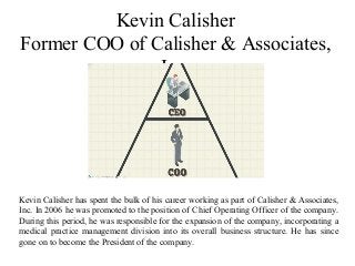 Kevin Calisher
Former COO of Calisher & Associates,
Inc.
Kevin Calisher has spent the bulk of his career working as part of Calisher & Associates,
Inc. In 2006 he was promoted to the position of Chief Operating Officer of the company.
During this period, he was responsible for the expansion of the company, incorporating a
medical practice management division into its overall business structure. He has since
gone on to become the President of the company.
 