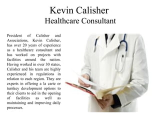 Kevin Calisher
Healthcare Consultant
President of Calisher and
Associations, Kevin Calisher,
has over 20 years of experience
as a healthcare consultant and
has worked on projects with
facilities around the nation.
Having worked in over 30 states,
Calisher and his team are highly
experienced in regulations in
relation to each region. They are
experts in offering a la carte or
turnkey development options to
their clients to aid in the opening
of facilities as well as
maintaining and improving daily
processes.
 