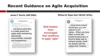 Recent Guidance on Agile Acquisition
James F. Geurts, ASN (R&A) William B. Roper Ass’t SECAF (AT&L)
…Use these authorities
to enable speed and
agility while maintaining
appropriate
accountability, oversight
and transparency.”
…Using these [steps]
should give you new
options to aim
higher…When you have
taken s smart risk,
busted bureaucracy, or
found a faster way to
achieve results, email
me directly with the
subject line “Celerity.
Both leaders
have
encouraged
their workforce
to apply ”agile.”
 
