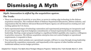 Myth: Innovation is stifled by the acquisition system.
The Truth:
• There is no shortage of creativity or new ideas, or access to cutting-edge technology in the defense
acquisition enterprise. The combined efforts of Defense Department laboratories, defense industry, and
organizations like the Defense Advanced Research Projects Agency are all focused on creating new and
exciting options for U.S. forces.
• Early experimental stages of technology maturation and experimental prototyping are inexpensive and
do not require large long-term budgetary commitments or formal requirements from operational
leadership. Starting a major program leading to a significant fielded capability also requires a willingness
to prioritize resources. The defense acquisition enterprise does not control budgets or operational
requirements; it responds to them.
• True innovation, which includes new operational concepts, will have to come through strong leadership
beyond just the acquisition community, and importantly at the expense of other familiar and more
traditional military service budget priorities.
Adapted from “Analysis: Five Myths About Pentagon Weapons Programs,” Defense One. Frank Kendall, March 21, 2018.
Dismissing A Myth
 
