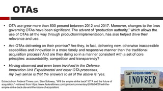 OTAs
Extracts from Federal Times.com, Stan Soloway, “Will the empire strike back? OTA and the future of
acquisition,” retrieved from https://www.federaltimes.com/opinion/commentary/2018/04/27/will-the-
empire-strike-back-ota-and-the-future-of-acquisition/
• OTA use grew more than 500 percent between 2012 and 2017. Moreover, changes to the laws
governing OTAs have been significant. The advent of “production authority,” which allows the
use of OTAs all the way through production/implementation, has also helped drive their
relevance and use.
• Are OTAs delivering on their promise? Are they, in fact, delivering new, otherwise inaccessible
capabilities and innovation in a more timely and responsive manner than the traditional
acquisition process? And are they doing so in a manner consistent with a set of core
principles: accountability, competition and transparency?
• Having observed and even been involved in the Defense
Innovation Unit Experimental and other OTA processes,
my own sense is that the answers to all of the above is “yes.
 