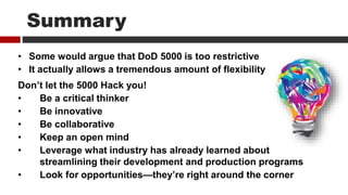 Summary
• Some would argue that DoD 5000 is too restrictive
• It actually allows a tremendous amount of flexibility
Don’t let the 5000 Hack you!
• Be a critical thinker
• Be innovative
• Be collaborative
• Keep an open mind
• Leverage what industry has already learned about
streamlining their development and production programs
• Look for opportunities—they’re right around the corner
 
