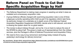 Reform Panel on Track to Cut Dod-
Specific Acquisition Regs by Half
• The Defense Department is making major progress in weeding out what it views as
outdated and unnecessary acquisition rules.
• A group Defense officials charged with examining acquisition rules is one of three
subgroups currently operating within DoD as part if its regulatory reform task force.
Its particular charge is to undertake an in-depth scrub of the Defense Federal
Acquisition Regulation Supplement (DFARS), decide what is still relevant, and what
is slowing the system down for no good reason.
• The review is about midway through, and so far, it is on track to reduce the size of
the DFARS by about half. The group is made up of representatives from the military
services, plus the Pentagon’s office of Defense Procurement and Acquisition Policy
• We need to find a way to buy tomorrow’s technology today instead of buying
yesterday’s technology for delivery tomorrow.”
By Jared Serbu, 30 April 3018, retrieved from https://federalnewsradio.com/defense-main/2018/04/reform-panel-
on-track-to-cut-dod-unique-acquisition-regs-by-half/
 