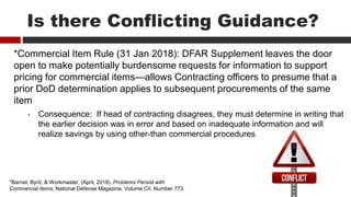 Is there Conflicting Guidance?
*Commercial Item Rule (31 Jan 2018): DFAR Supplement leaves the door
open to make potentially burdensome requests for information to support
pricing for commercial items—allows Contracting officers to presume that a
prior DoD determination applies to subsequent procurements of the same
item
• Consequence: If head of contracting disagrees, they must determine in writing that
the earlier decision was in error and based on inadequate information and will
realize savings by using other-than commercial procedures
*Barnet, Byrd, & Workmaster, (April, 2018). Problems Persist with
Commercial Items, National Defense Magazine, Volume CII, Number 773.
 