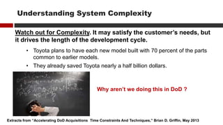 Watch out for Complexity. It may satisfy the customer’s needs, but
it drives the length of the development cycle.
• Toyota plans to have each new model built with 70 percent of the parts
common to earlier models.
• They already saved Toyota nearly a half billion dollars.
Extracts from “Accelerating DoD Acquisitions Time Constraints And Techniques,” Brian D. Griffin, May 2013
Understanding System Complexity
Why aren’t we doing this in DoD ?
 