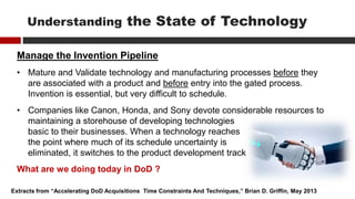 Manage the Invention Pipeline
• Mature and Validate technology and manufacturing processes before they
are associated with a product and before entry into the gated process.
Invention is essential, but very difficult to schedule.
• Companies like Canon, Honda, and Sony devote considerable resources to
maintaining a storehouse of developing technologies
basic to their businesses. When a technology reaches
the point where much of its schedule uncertainty is
eliminated, it switches to the product development track
Extracts from “Accelerating DoD Acquisitions Time Constraints And Techniques,” Brian D. Griffin, May 2013
Understanding the State of Technology
What are we doing today in DoD ?
 