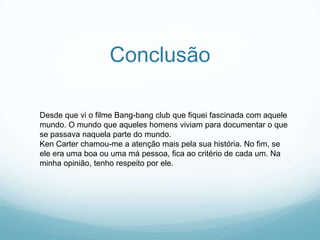 Conclusão

Desde que vi o filme Bang-bang club que fiquei fascinada com aquele
mundo. O mundo que aqueles homens viviam para documentar o que
se passava naquela parte do mundo.
Ken Carter chamou-me a atenção mais pela sua história. No fim, se
ele era uma boa ou uma má pessoa, fica ao critério de cada um. Na
minha opinião, tenho respeito por ele.
 