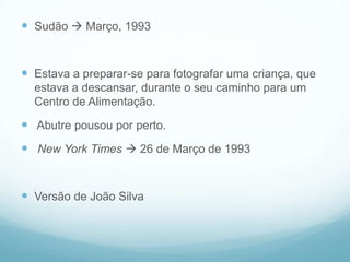  Sudão  Março, 1993


 Estava a preparar-se para fotografar uma criança, que
  estava a descansar, durante o seu caminho para um
  Centro de Alimentação.

 Abutre pousou por perto.
 New York Times  26 de Março de 1993


 Versão de João Silva
 