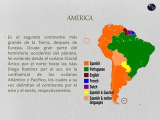 AMERICA
• Es el segundo continente más
grande de la Tierra, después de
Eurasia. Ocupa gran parte del
hemisferio occidental del planeta.
Se extiende desde el océano Glacial
Ártico por el norte hasta las islas
Diego Ramírez por el sur, en la
confluencia de los océanos
Atlántico y Pacífico, los cuales a su
vez delimitan al continente por el
este y el oeste, respectivamente.
 