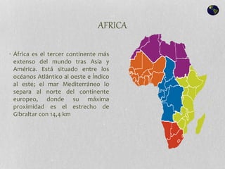 AFRICA
• África es el tercer continente más
extenso del mundo tras Asia y
América. Está situado entre los
océanos Atlántico al oeste e Índico
al este; el mar Mediterráneo lo
separa al norte del continente
europeo, donde su máxima
proximidad es el estrecho de
Gibraltar con 14,4 km
 
