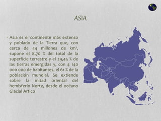 ASIA
• Asia es el continente más extenso
y poblado de la Tierra que, con
cerca de 44 millones de km²,
supone el 8,70 % del total de la
superficie terrestre y el 29,45 % de
las tierras emergidas y, con 4 140
000 000 de habitantes, el 61 % de la
población mundial. Se extiende
sobre la mitad oriental del
hemisferio Norte, desde el océano
Glacial Ártico
 