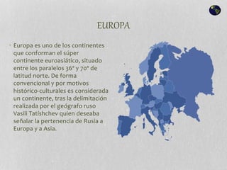 EUROPA
• Europa es uno de los continentes
que conforman el súper
continente euroasiático, situado
entre los paralelos 36º y 70º de
latitud norte. De forma
convencional y por motivos
histórico-culturales es considerada
un continente, tras la delimitación
realizada por el geógrafo ruso
Vasili Tatíshchev quien deseaba
señalar la pertenencia de Rusia a
Europa y a Asia.
 