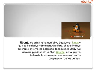 Ubuntu
Ubuntu es un sistema operativo basado en Linux y
que se distribuye como software libre, el cual incluye
su propio entorno de escritorio denominado Unity. Su
nombre proviene de la ética Ubuntu, en la que se
habla de la existencia de uno mismo como
cooperación de los demás.

 
