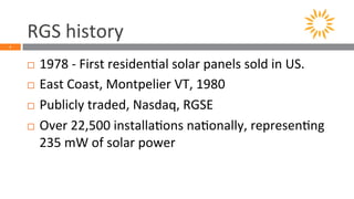 RGS 
history 
2 
¨ 1978 
-­‐ 
First 
residen5al 
solar 
panels 
sold 
in 
US. 
¨ East 
Coast, 
Montpelier 
VT, 
1980 
¨ Publicly 
traded, 
Nasdaq, 
RGSE 
¨ Over 
22,500 
installa5ons 
na5onally, 
represen5ng 
235 
mW 
of 
solar 
power 
 