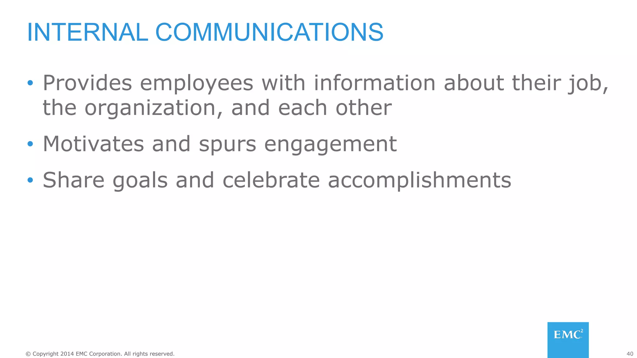 40© Copyright 2014 EMC Corporation. All rights reserved.© Copyright 2014 EMC Corporation. All rights reserved.
•  Provides employees with information about their job,
the organization, and each other
•  Motivates and spurs engagement
•  Share goals and celebrate accomplishments
INTERNAL COMMUNICATIONS
 