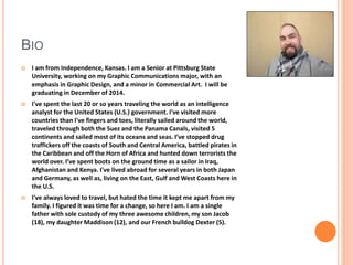 BIO 
 I am from Independence, Kansas. I am a Senior at Pittsburg State 
University, working on my Graphic Communications major, with an 
emphasis in Graphic Design, and a minor in Commercial Art. I will be 
graduating in December of 2014. 
 I've spent the last 20 or so years traveling the world as an intelligence 
analyst for the United States (U.S.) government. I've visited more 
countries than I've fingers and toes, literally sailed around the world, 
traveled through both the Suez and the Panama Canals, visited 5 
continents and sailed most of its oceans and seas. I’ve stopped drug 
traffickers off the coasts of South and Central America, battled pirates in 
the Caribbean and off the Horn of Africa and hunted down terrorists the 
world over. I’ve spent boots on the ground time as a sailor in Iraq, 
Afghanistan and Kenya. I've lived abroad for several years in both Japan 
and Germany, as well as, living on the East, Gulf and West Coasts here in 
the U.S. 
 I've always loved to travel, but hated the time it kept me apart from my 
family. I figured it was time for a change, so here I am. I am a single 
father with sole custody of my three awesome children, my son Jacob 
(18), my daughter Maddison (12), and our French bulldog Dexter (5). 
 
