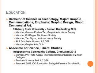 EDUCATION 
 Bachelor of Science in Technology, Major: Graphic 
Communications, Emphasis: Graphic Design, Minor: 
Commercial Art. 
Pittsburg State University - Senior, Graduating 2014 
 Member, Gamma Epsilon Tau, Graphic Arts Honor Society 
 Member, Phi Kappa Phi, Honor Society 
 Member, Tau Sigma, National Honor Society 
 All A Scholastic Honors, 4.0 GPA 
 Member, Graphic Arts Club 
 Associate of Science, Liberal Studies 
Independence Community College, Graduated 2012 
 Member, Phi Theta Kappa, International Honor Society of 2 Year 
Colleges 
 President's Honor Roll, 4.0 GPA 
 Awarded, 2012 ICC Foundation Rothgeb Fine Arts Scholarship 
 