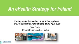 An eHealth Strategy for Ireland
Kevin Conlon
ICT Unit Department of Health
‘Connected Health : Collaboration & innovation to
engage patients and elevate care’ CCD 1 April 2014
 