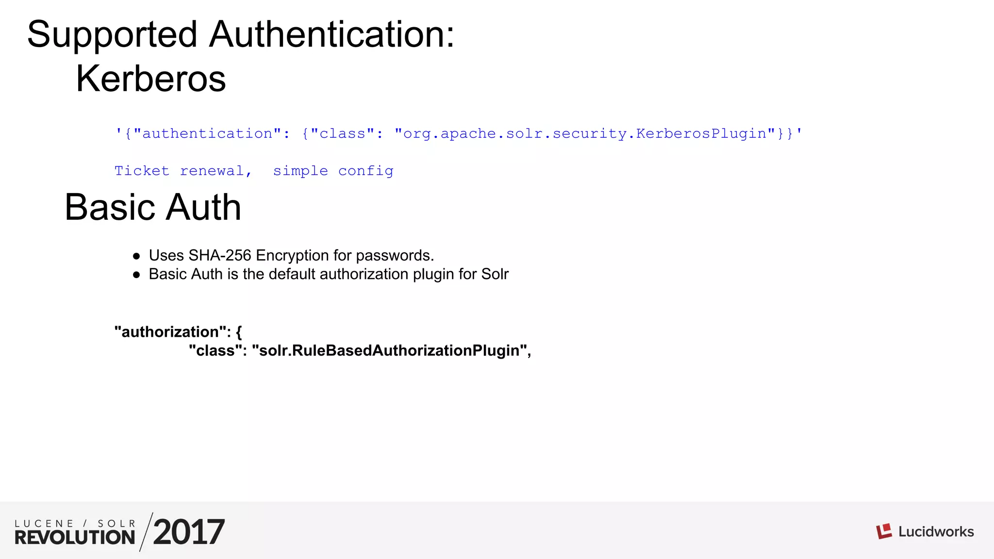 Kerberos
'{"authentication": {"class": "org.apache.solr.security.KerberosPlugin"}}'
Ticket renewal, simple config
Basic Auth
●  Uses SHA-256 Encryption for passwords.
●  Basic Auth is the default authorization plugin for Solr
"authorization": {
"class": "solr.RuleBasedAuthorizationPlugin",
Supported Authentication:
 