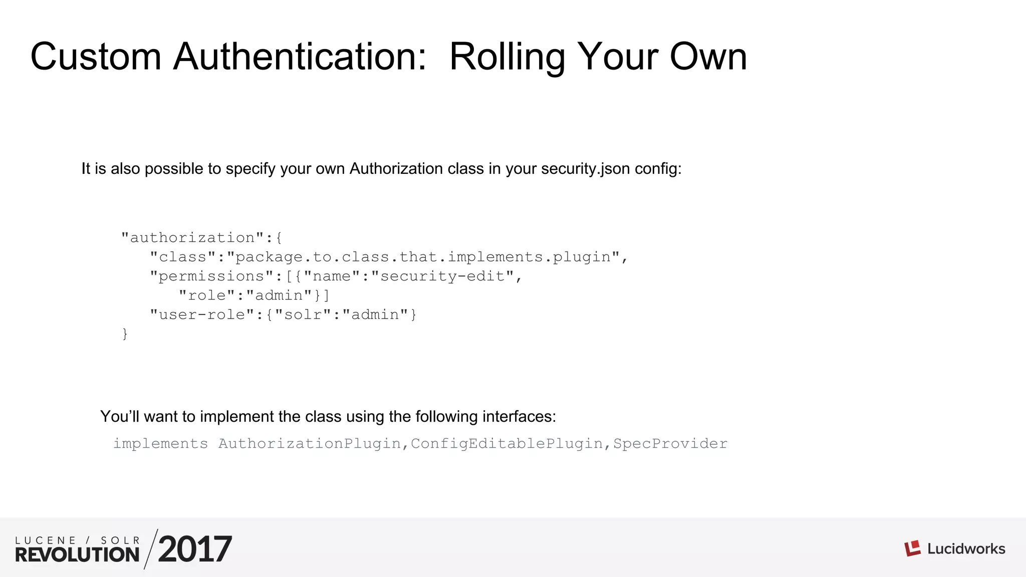 Custom Authentication: Rolling Your Own
It is also possible to specify your own Authorization class in your security.json config:
"authorization":{
"class":"package.to.class.that.implements.plugin",
"permissions":[{"name":"security-edit",
"role":"admin"}]
"user-role":{"solr":"admin"}
}
You’ll want to implement the class using the following interfaces:
implements AuthorizationPlugin,ConfigEditablePlugin,SpecProvider
 