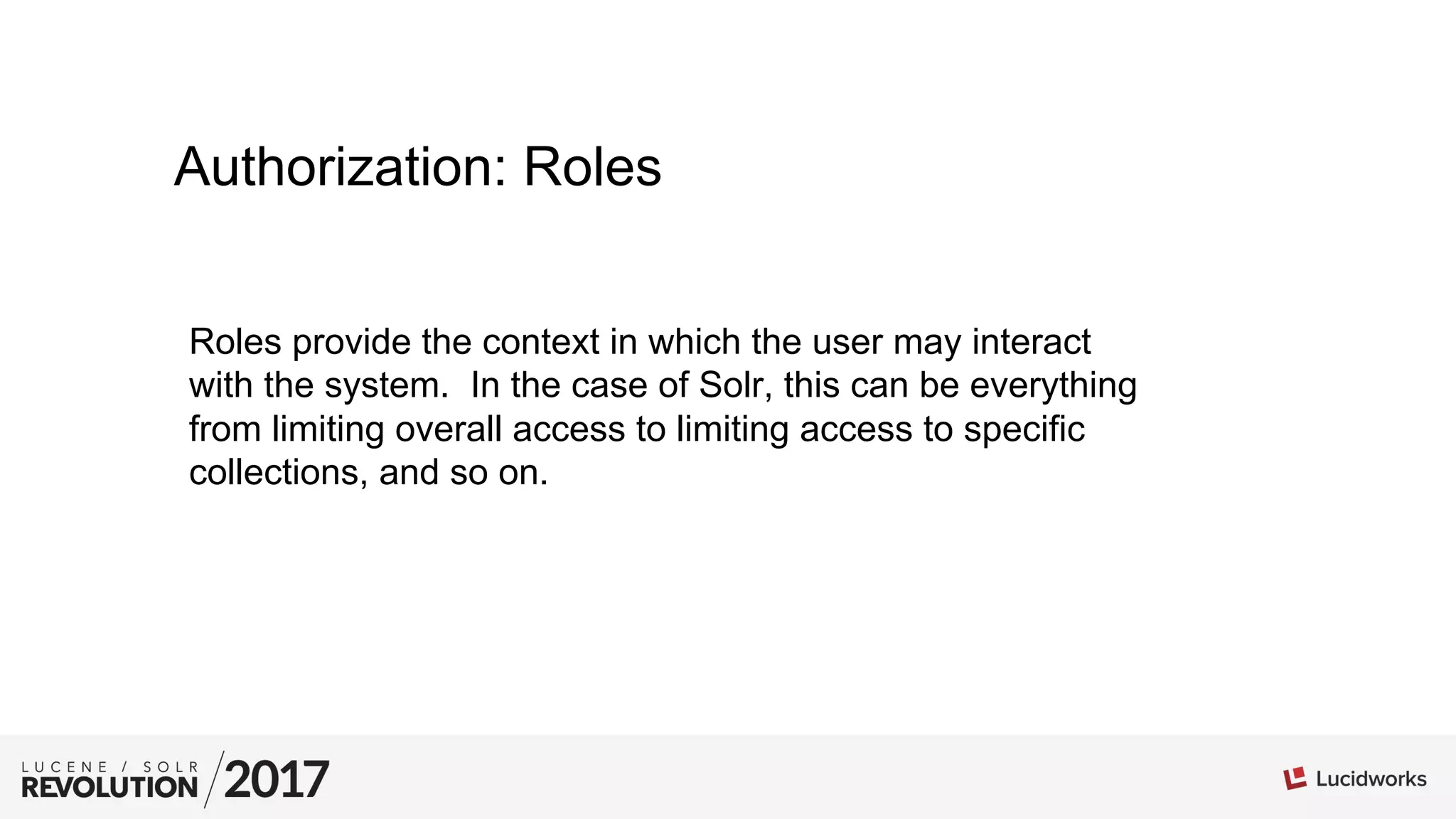 Authorization: Roles
Roles provide the context in which the user may interact
with the system. In the case of Solr, this can be everything
from limiting overall access to limiting access to specific
collections, and so on.
 