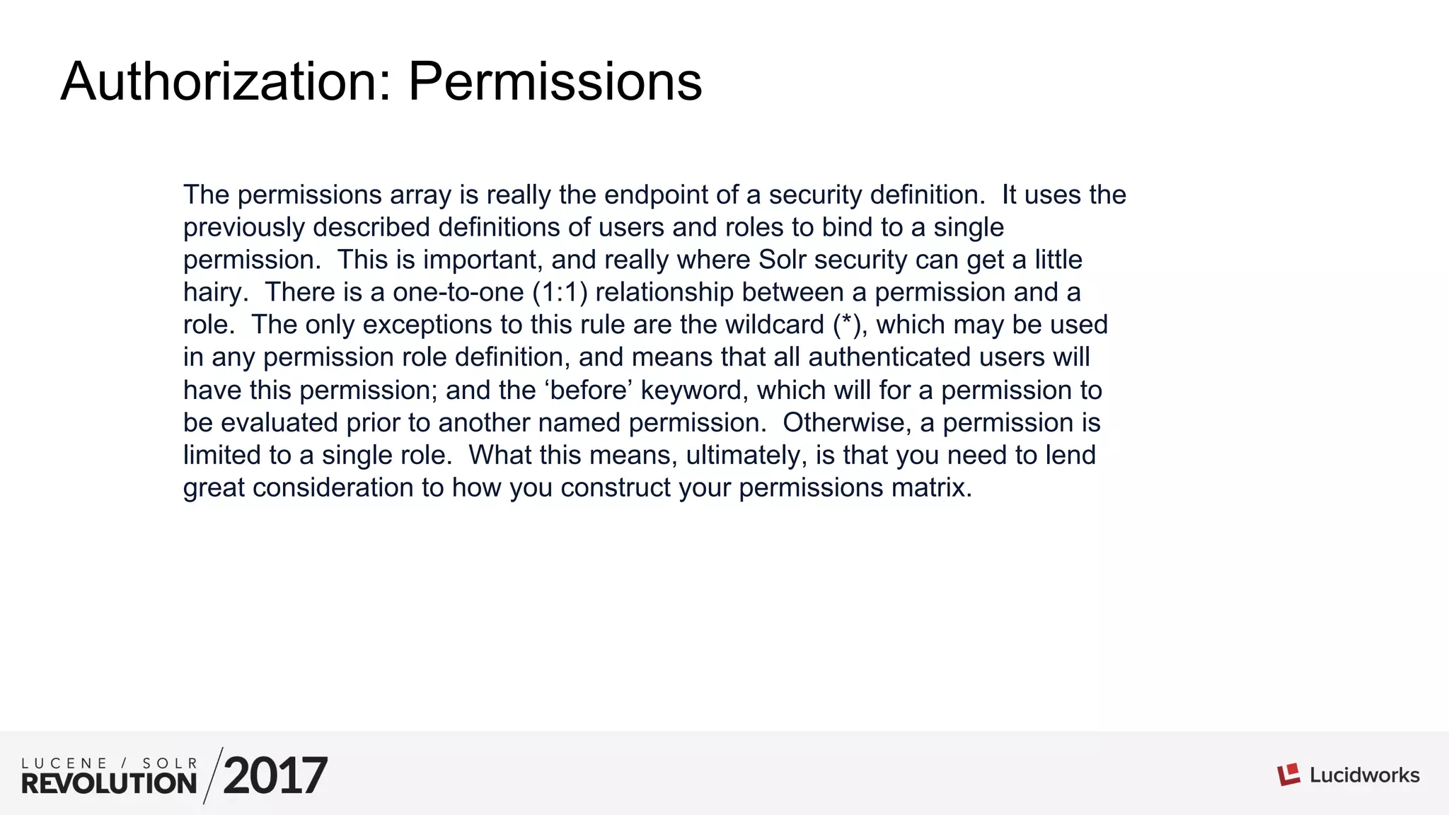 Authorization: Permissions
The permissions array is really the endpoint of a security definition. It uses the
previously described definitions of users and roles to bind to a single
permission. This is important, and really where Solr security can get a little
hairy. There is a one-to-one (1:1) relationship between a permission and a
role. The only exceptions to this rule are the wildcard (*), which may be used
in any permission role definition, and means that all authenticated users will
have this permission; and the ‘before’ keyword, which will for a permission to
be evaluated prior to another named permission. Otherwise, a permission is
limited to a single role. What this means, ultimately, is that you need to lend
great consideration to how you construct your permissions matrix.
 
