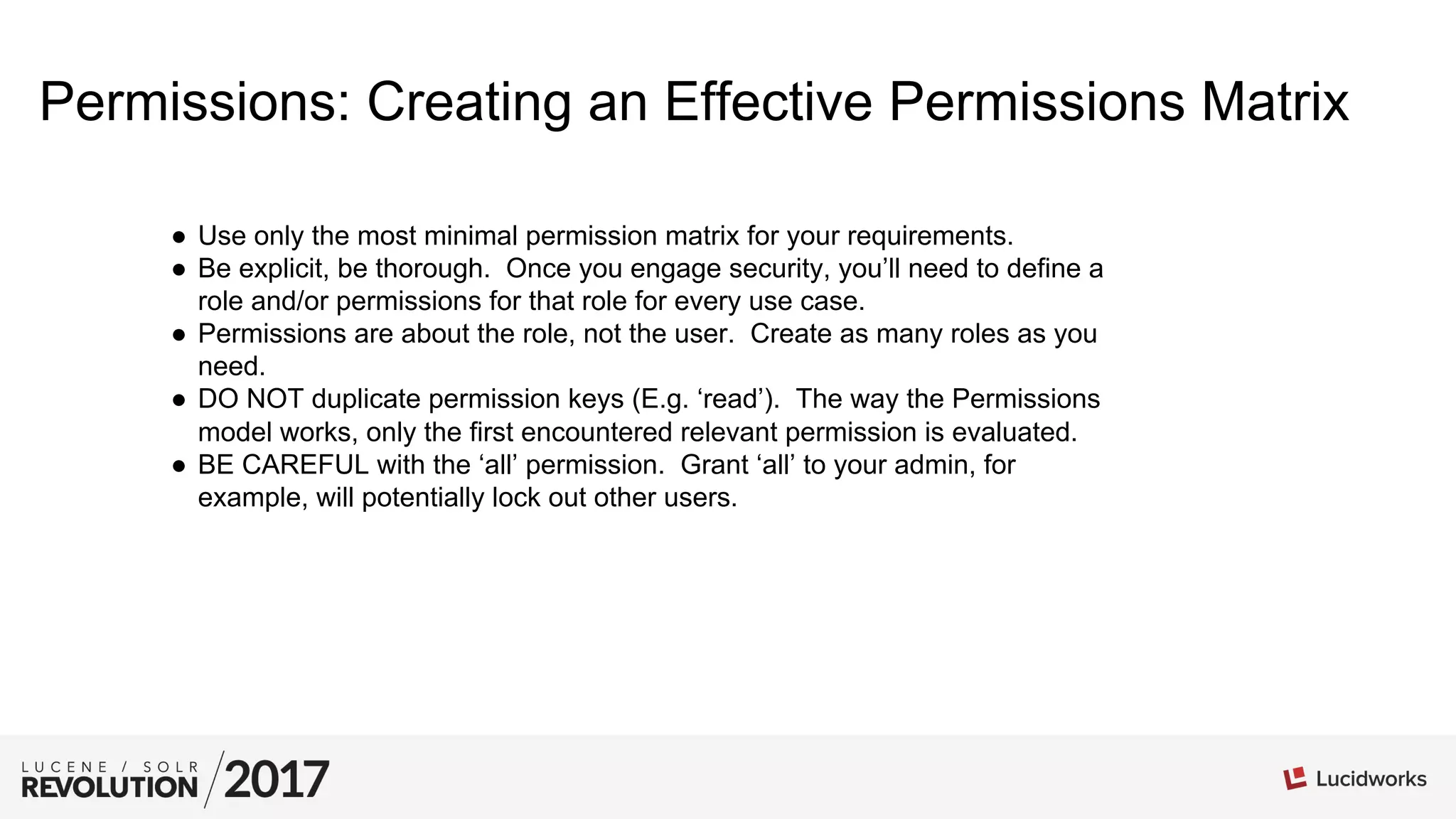 Permissions: Creating an Effective Permissions Matrix
●  Use only the most minimal permission matrix for your requirements.
●  Be explicit, be thorough. Once you engage security, you’ll need to define a
role and/or permissions for that role for every use case.
●  Permissions are about the role, not the user. Create as many roles as you
need.
●  DO NOT duplicate permission keys (E.g. ‘read’). The way the Permissions
model works, only the first encountered relevant permission is evaluated.
●  BE CAREFUL with the ‘all’ permission. Grant ‘all’ to your admin, for
example, will potentially lock out other users.
 