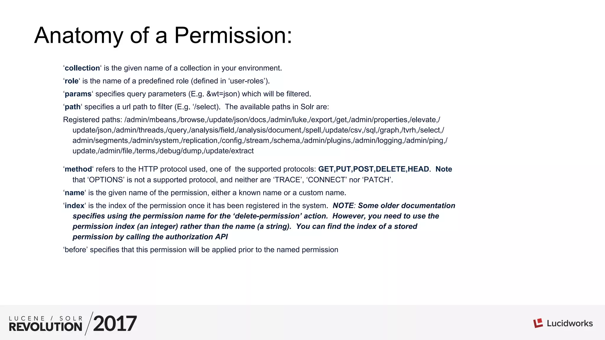 Anatomy of a Permission:
‘collection‘ is the given name of a collection in your environment.
‘role‘ is the name of a predefined role (defined in ‘user-roles’).
‘params‘ specifies query parameters (E.g. &wt=json) which will be filtered.
‘path‘ specifies a url path to filter (E.g. ‘/select). The available paths in Solr are:
Registered paths: /admin/mbeans,/browse,/update/json/docs,/admin/luke,/export,/get,/admin/properties,/elevate,/
update/json,/admin/threads,/query,/analysis/field,/analysis/document,/spell,/update/csv,/sql,/graph,/tvrh,/select,/
admin/segments,/admin/system,/replication,/config,/stream,/schema,/admin/plugins,/admin/logging,/admin/ping,/
update,/admin/file,/terms,/debug/dump,/update/extract
‘method‘ refers to the HTTP protocol used, one of the supported protocols: GET,PUT,POST,DELETE,HEAD. Note
that ‘OPTIONS’ is not a supported protocol, and neither are ‘TRACE’, ‘CONNECT’ nor ‘PATCH’.
‘name‘ is the given name of the permission, either a known name or a custom name.
‘index‘ is the index of the permission once it has been registered in the system. NOTE: Some older documentation
specifies using the permission name for the ‘delete-permission’ action. However, you need to use the
permission index (an integer) rather than the name (a string). You can find the index of a stored
permission by calling the authorization API
‘before’ specifies that this permission will be applied prior to the named permission
 