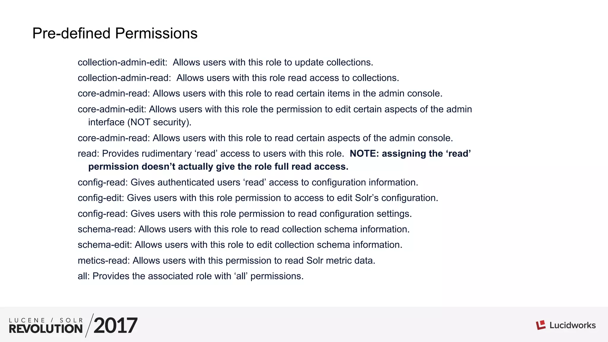 collection-admin-edit: Allows users with this role to update collections.
collection-admin-read: Allows users with this role read access to collections.
core-admin-read: Allows users with this role to read certain items in the admin console.
core-admin-edit: Allows users with this role the permission to edit certain aspects of the admin
interface (NOT security).
core-admin-read: Allows users with this role to read certain aspects of the admin console.
read: Provides rudimentary ‘read’ access to users with this role. NOTE: assigning the ‘read’
permission doesn’t actually give the role full read access.
config-read: Gives authenticated users ‘read’ access to configuration information.
config-edit: Gives users with this role permission to access to edit Solr’s configuration.
config-read: Gives users with this role permission to read configuration settings.
schema-read: Allows users with this role to read collection schema information.
schema-edit: Allows users with this role to edit collection schema information.
metics-read: Allows users with this permission to read Solr metric data.
all: Provides the associated role with ‘all’ permissions.
Pre-defined Permissions
 