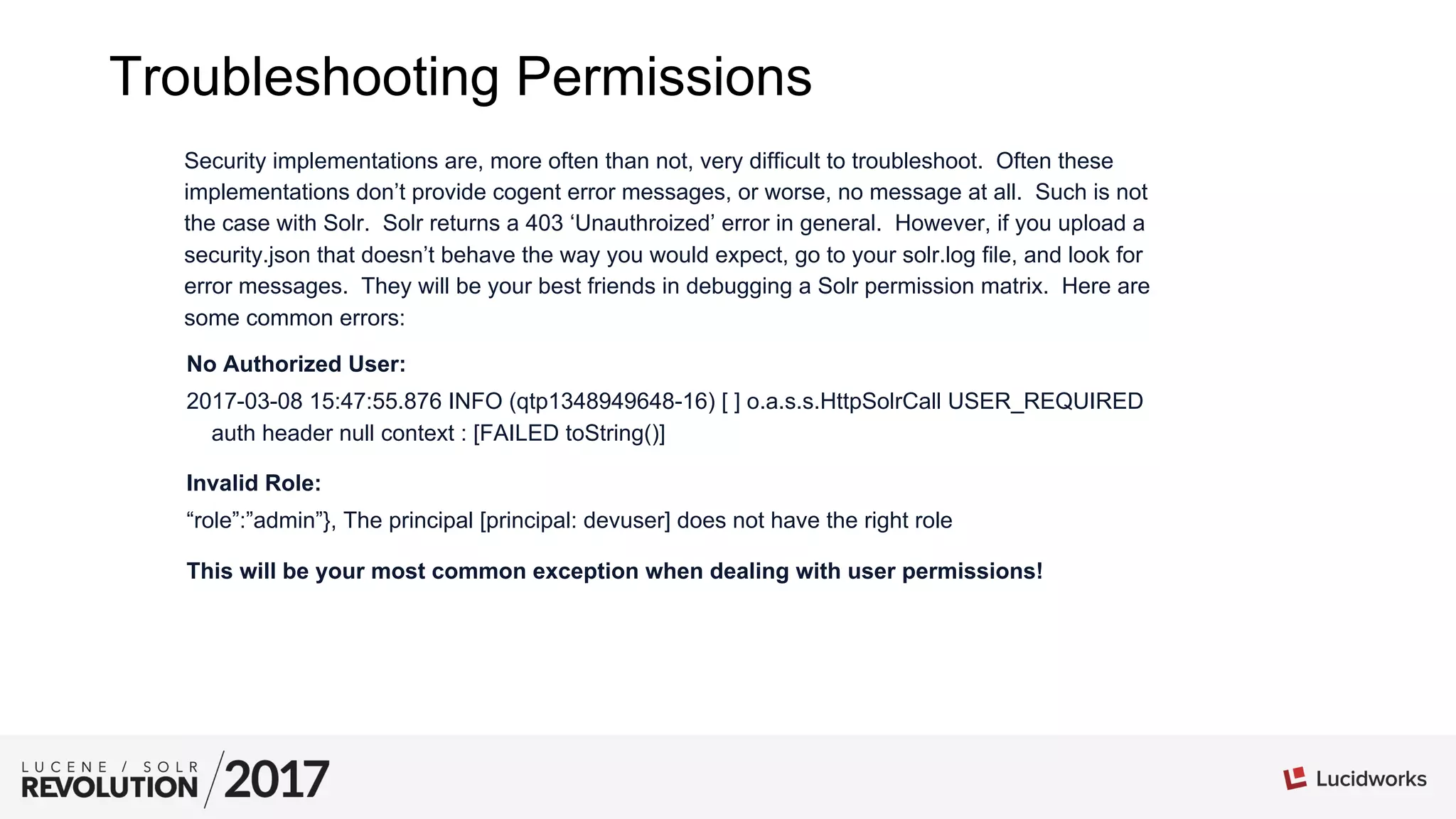Troubleshooting Permissions
Security implementations are, more often than not, very difficult to troubleshoot. Often these
implementations don’t provide cogent error messages, or worse, no message at all. Such is not
the case with Solr. Solr returns a 403 ‘Unauthroized’ error in general. However, if you upload a
security.json that doesn’t behave the way you would expect, go to your solr.log file, and look for
error messages. They will be your best friends in debugging a Solr permission matrix. Here are
some common errors:
No Authorized User:
2017-03-08 15:47:55.876 INFO (qtp1348949648-16) [ ] o.a.s.s.HttpSolrCall USER_REQUIRED
auth header null context : [FAILED toString()]
Invalid Role:
“role”:”admin”}, The principal [principal: devuser] does not have the right role
This will be your most common exception when dealing with user permissions!
 