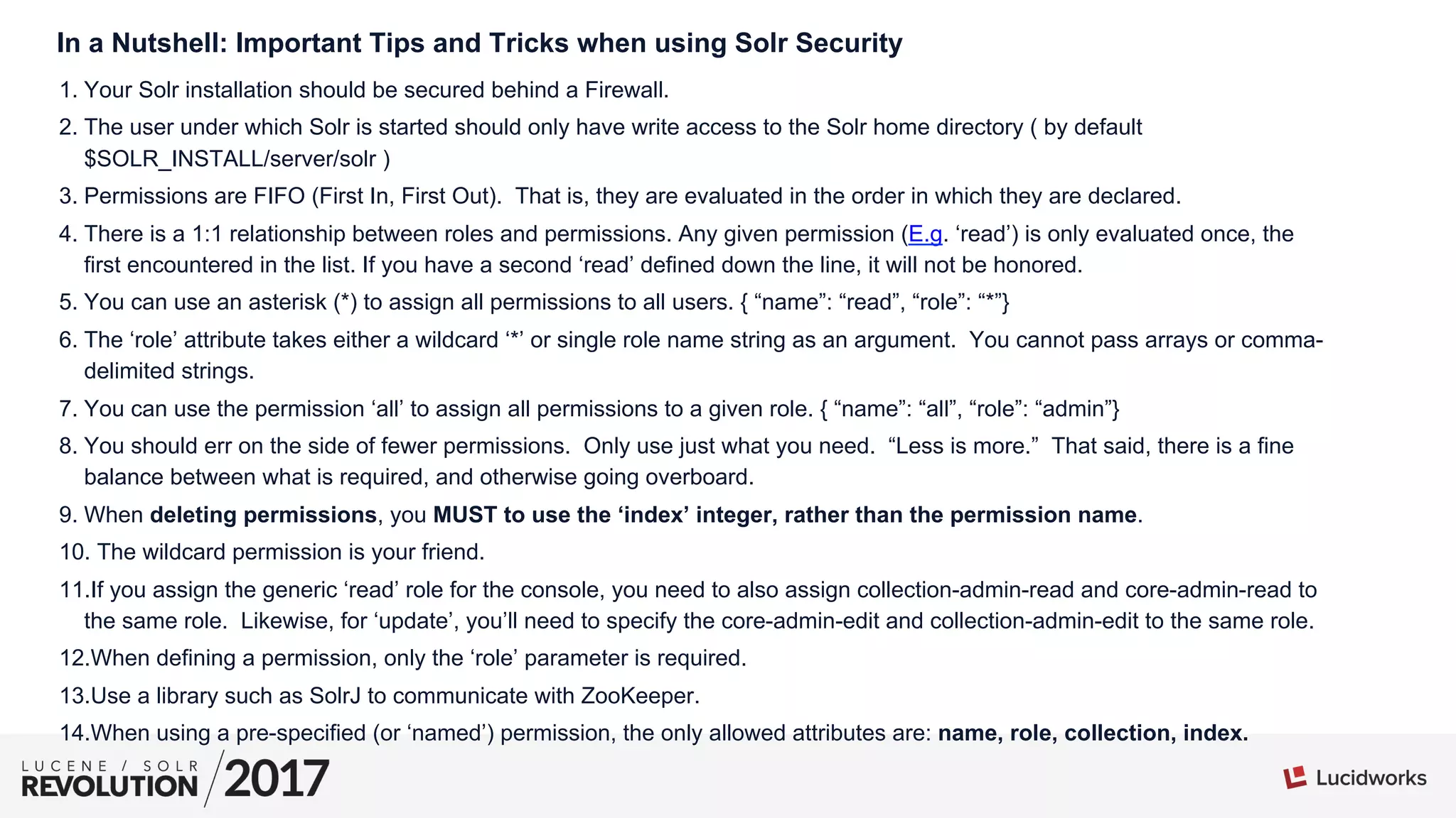 In a Nutshell: Important Tips and Tricks when using Solr Security
1. Your Solr installation should be secured behind a Firewall.
2. The user under which Solr is started should only have write access to the Solr home directory ( by default
$SOLR_INSTALL/server/solr )
3. Permissions are FIFO (First In, First Out). That is, they are evaluated in the order in which they are declared.
4. There is a 1:1 relationship between roles and permissions. Any given permission (E.g. ‘read’) is only evaluated once, the
first encountered in the list. If you have a second ‘read’ defined down the line, it will not be honored.
5. You can use an asterisk (*) to assign all permissions to all users. { “name”: “read”, “role”: “*”}
6. The ‘role’ attribute takes either a wildcard ‘*’ or single role name string as an argument. You cannot pass arrays or comma-
delimited strings.
7. You can use the permission ‘all’ to assign all permissions to a given role. { “name”: “all”, “role”: “admin”}
8. You should err on the side of fewer permissions. Only use just what you need. “Less is more.” That said, there is a fine
balance between what is required, and otherwise going overboard.
9. When deleting permissions, you MUST to use the ‘index’ integer, rather than the permission name.
10. The wildcard permission is your friend.
11. If you assign the generic ‘read’ role for the console, you need to also assign collection-admin-read and core-admin-read to
the same role. Likewise, for ‘update’, you’ll need to specify the core-admin-edit and collection-admin-edit to the same role.
12. When defining a permission, only the ‘role’ parameter is required.
13. Use a library such as SolrJ to communicate with ZooKeeper.
14. When using a pre-specified (or ‘named’) permission, the only allowed attributes are: name, role, collection, index.
 