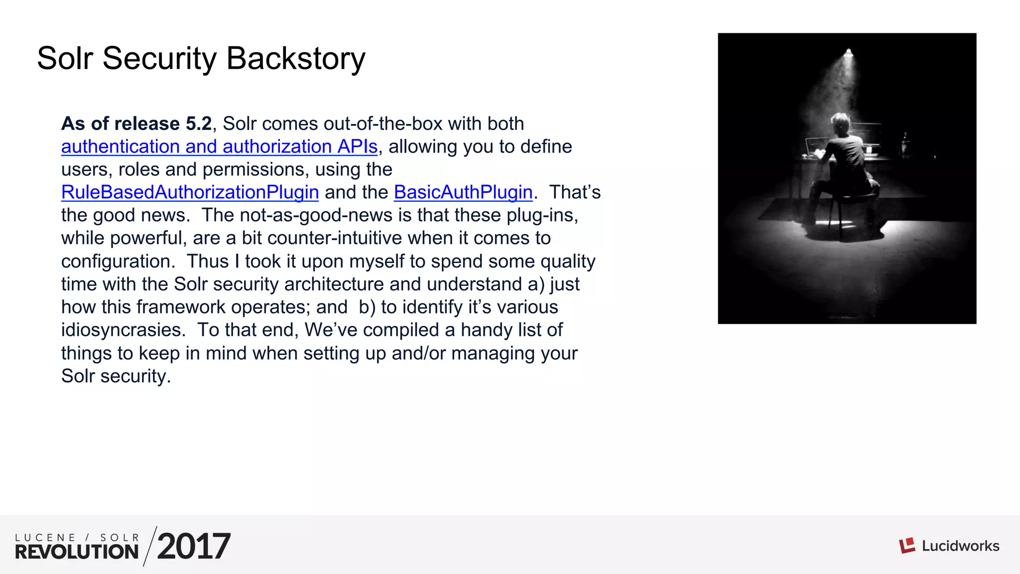 Solr Security Backstory
As of release 5.2, Solr comes out-of-the-box with both
authentication and authorization APIs, allowing you to define
users, roles and permissions, using the
RuleBasedAuthorizationPlugin and the BasicAuthPlugin. That’s
the good news. The not-as-good-news is that these plug-ins,
while powerful, are a bit counter-intuitive when it comes to
configuration. Thus I took it upon myself to spend some quality
time with the Solr security architecture and understand a) just
how this framework operates; and b) to identify it’s various
idiosyncrasies. To that end, We’ve compiled a handy list of
things to keep in mind when setting up and/or managing your
Solr security.
 