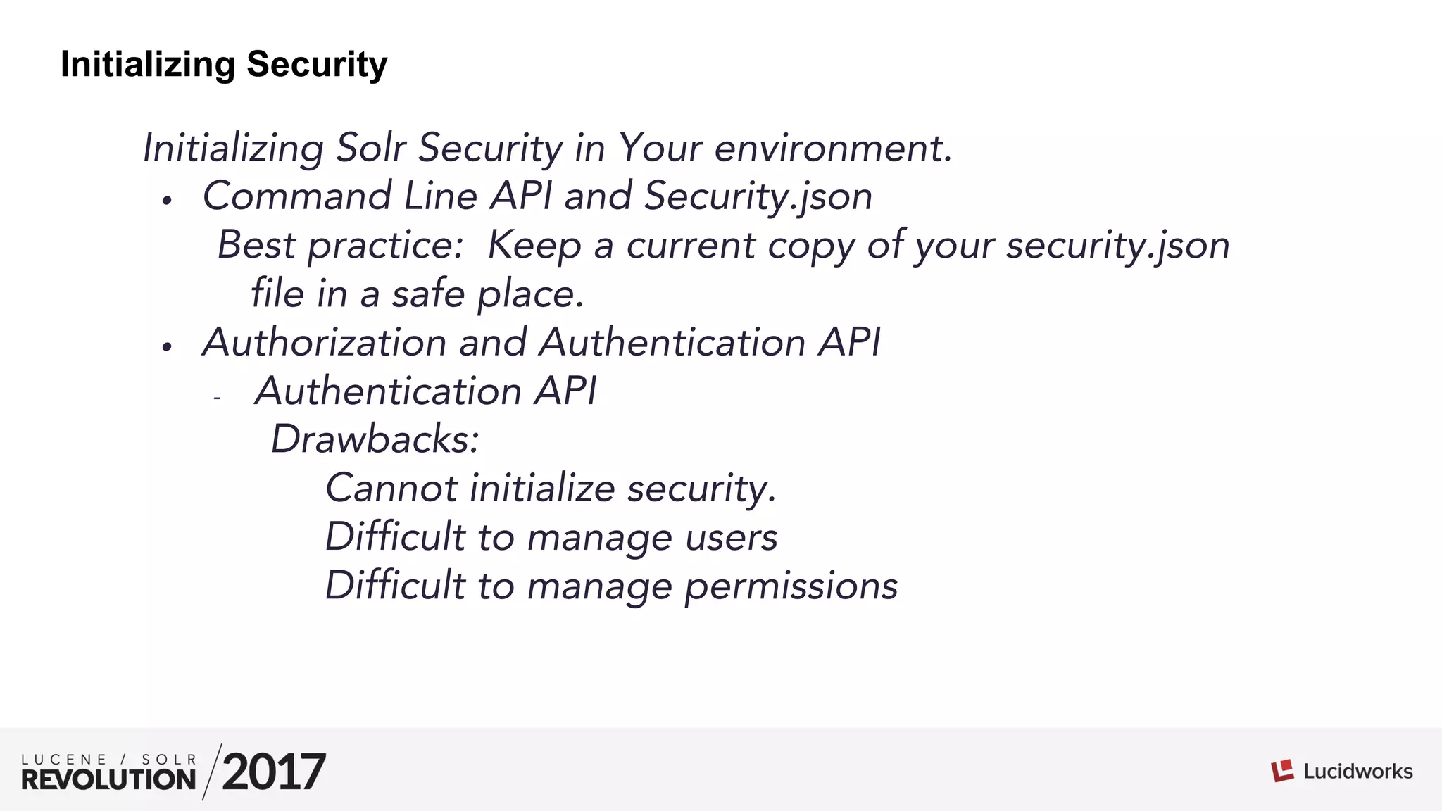 Initializing Solr Security in Your environment.
•  Command Line API and Security.json
Best practice: Keep a current copy of your security.json
file in a safe place.
•  Authorization and Authentication API
-  Authentication API
Drawbacks:
Cannot initialize security.
Difficult to manage users
Difficult to manage permissions
Initializing Security
 