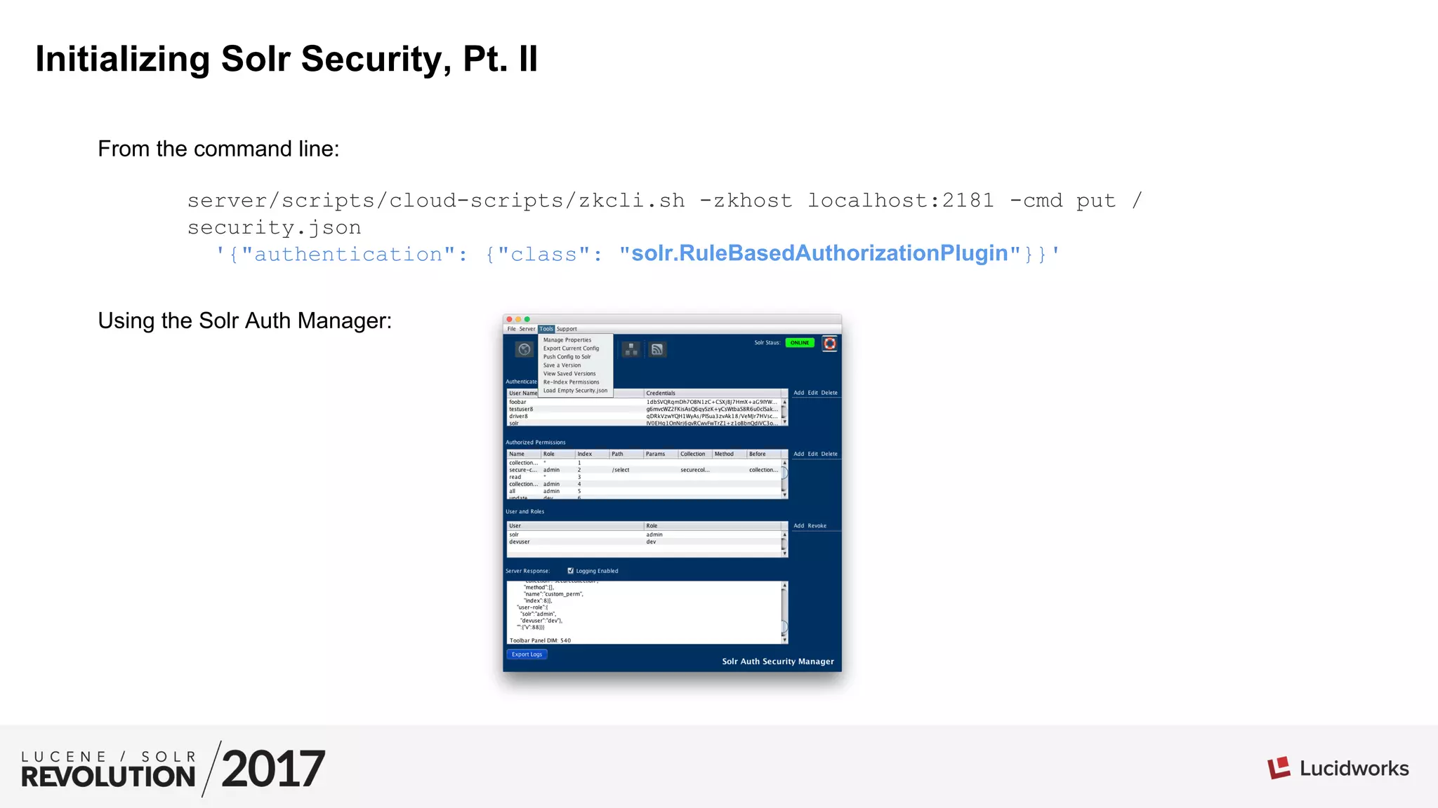 Initializing Solr Security, Pt. II
From the command line:
Using the Solr Auth Manager:
server/scripts/cloud-scripts/zkcli.sh -zkhost localhost:2181 -cmd put /
security.json
'{"authentication": {"class": "solr.RuleBasedAuthorizationPlugin"}}'
 