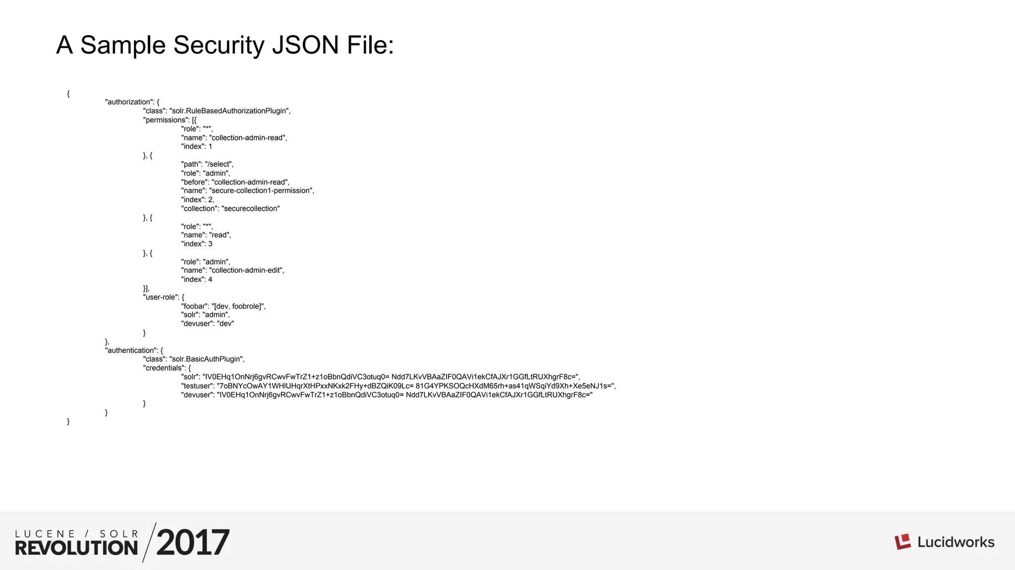 A Sample Security JSON File:
{
"authorization": {
"class": "solr.RuleBasedAuthorizationPlugin",
"permissions": [{
"role": "*",
"name": "collection-admin-read",
"index": 1
}, {
"path": "/select",
"role": "admin",
"before": "collection-admin-read",
"name": "secure-collection1-permission",
"index": 2,
"collection": "securecollection"
}, {
"role": "*",
"name": "read",
"index": 3
}, {
"role": "admin",
"name": "collection-admin-edit",
"index": 4
}],
"user-role": {
"foobar": "[dev, foobrole]",
"solr": "admin",
"devuser": "dev"
}
},
"authentication": {
"class": "solr.BasicAuthPlugin",
"credentials": {
"solr": "IV0EHq1OnNrj6gvRCwvFwTrZ1+z1oBbnQdiVC3otuq0= Ndd7LKvVBAaZIF0QAVi1ekCfAJXr1GGfLtRUXhgrF8c=",
"testuser": "7oBNYcOwAY1WHlUHqrXtHPxxNKxk2FHy+dBZQiK09Lc= 81G4YPKSOQcHXdM65rh+as41qWSqiYd9Xh+Xe5eNJ1s=",
"devuser": "IV0EHq1OnNrj6gvRCwvFwTrZ1+z1oBbnQdiVC3otuq0= Ndd7LKvVBAaZIF0QAVi1ekCfAJXr1GGfLtRUXhgrF8c="
}
}
}
 