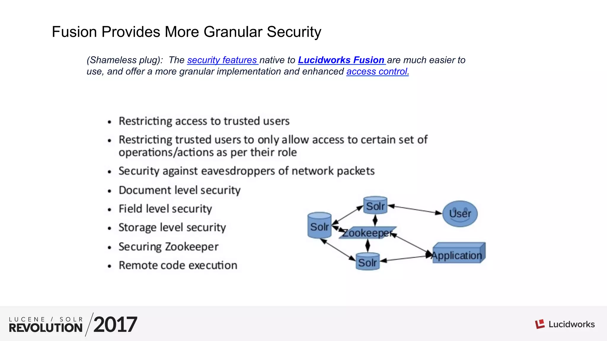 Fusion Provides More Granular Security
(Shameless plug): The security features native to Lucidworks Fusion are much easier to
use, and offer a more granular implementation and enhanced access control.
 