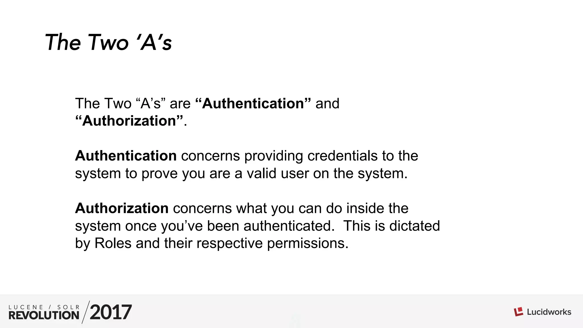 01
The Two ‘A’s
The Two “A’s” are “Authentication” and
“Authorization”.
Authentication concerns providing credentials to the
system to prove you are a valid user on the system.
Authorization concerns what you can do inside the
system once you’ve been authenticated. This is dictated
by Roles and their respective permissions.
 