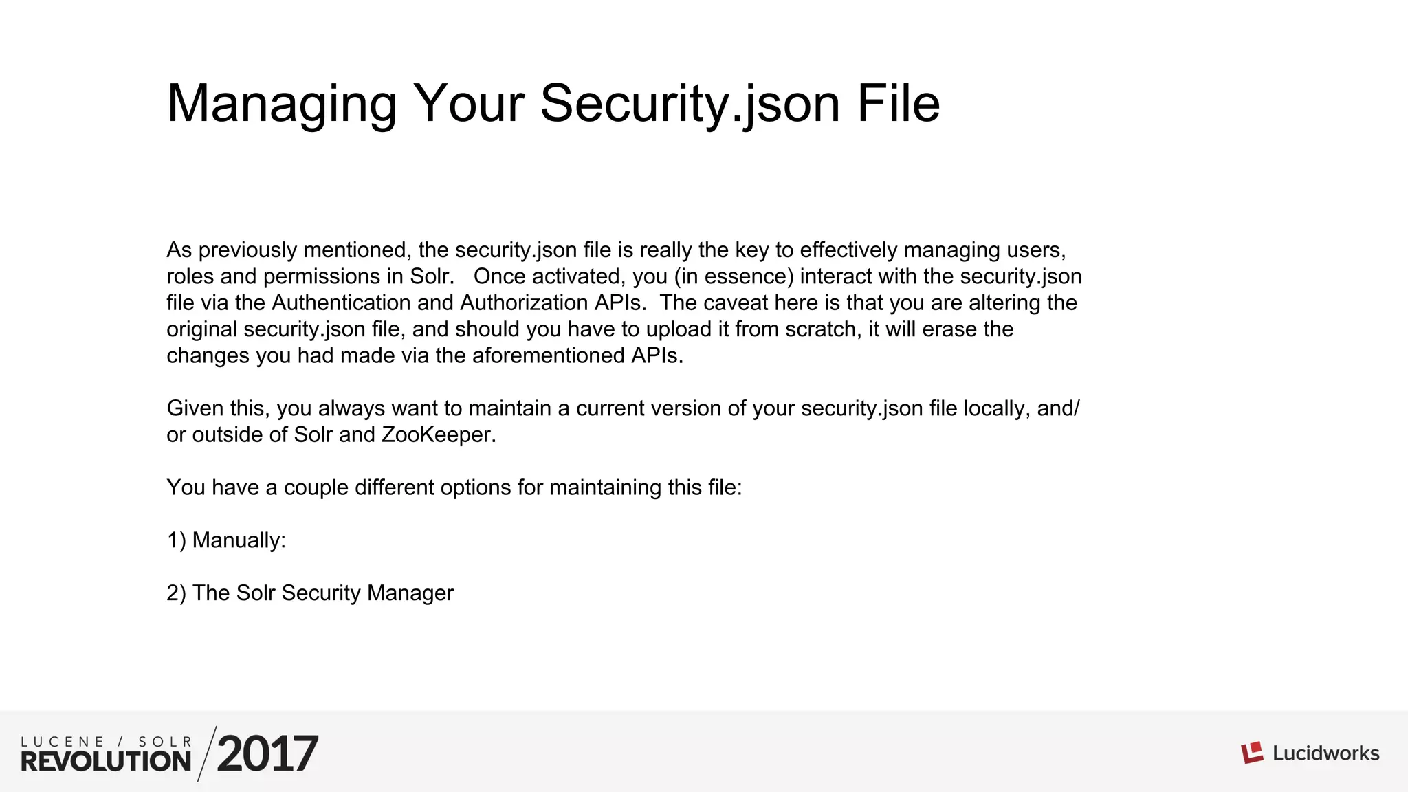Managing Your Security.json File
As previously mentioned, the security.json file is really the key to effectively managing users,
roles and permissions in Solr. Once activated, you (in essence) interact with the security.json
file via the Authentication and Authorization APIs. The caveat here is that you are altering the
original security.json file, and should you have to upload it from scratch, it will erase the
changes you had made via the aforementioned APIs.
Given this, you always want to maintain a current version of your security.json file locally, and/
or outside of Solr and ZooKeeper.
You have a couple different options for maintaining this file:
1) Manually:
2) The Solr Security Manager
 