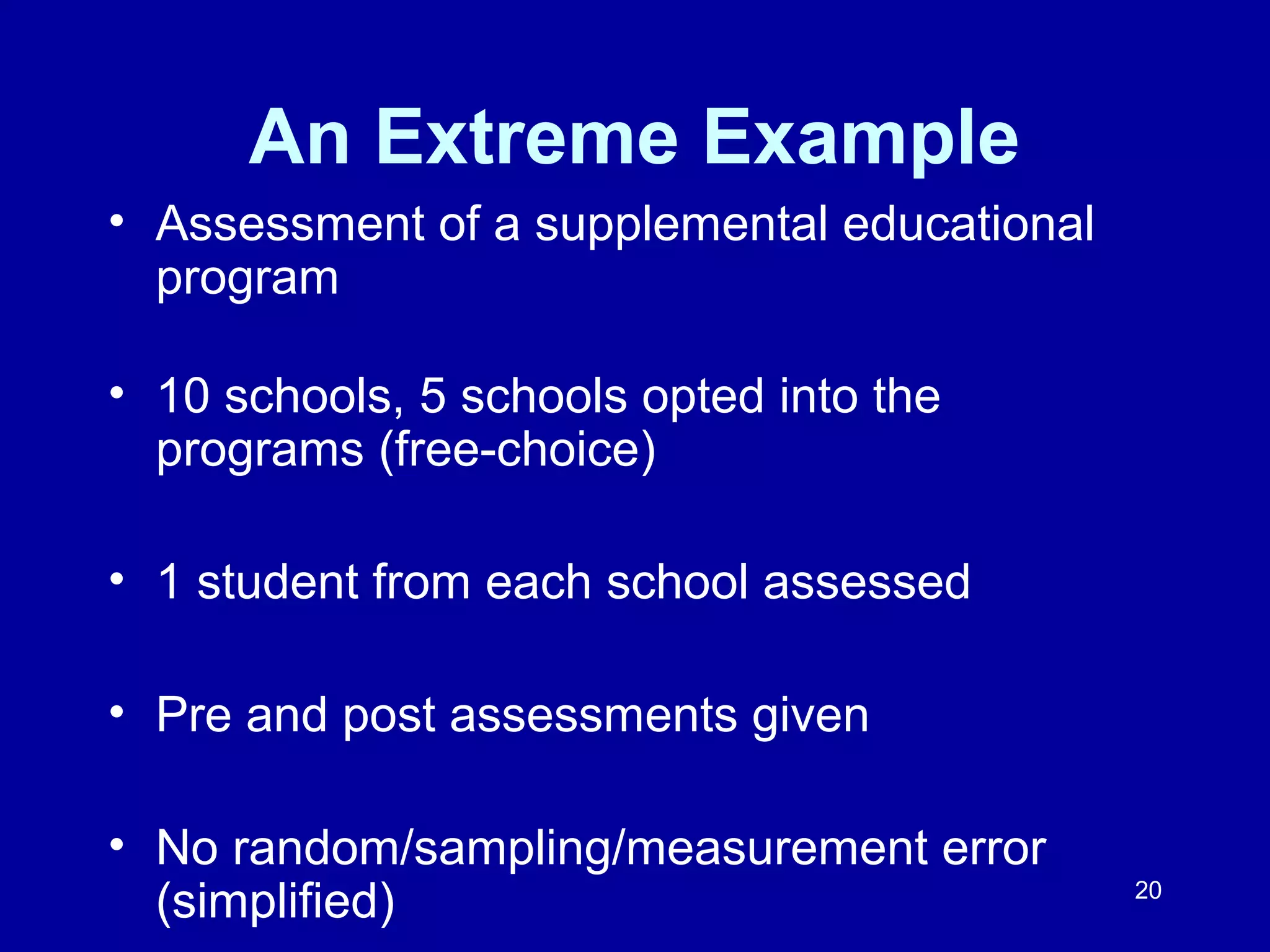 20
An Extreme Example
• Assessment of a supplemental educational
program
• 10 schools, 5 schools opted into the
programs (free-choice)
• 1 student from each school assessed
• Pre and post assessments given
• No random/sampling/measurement error
(simplified)
 