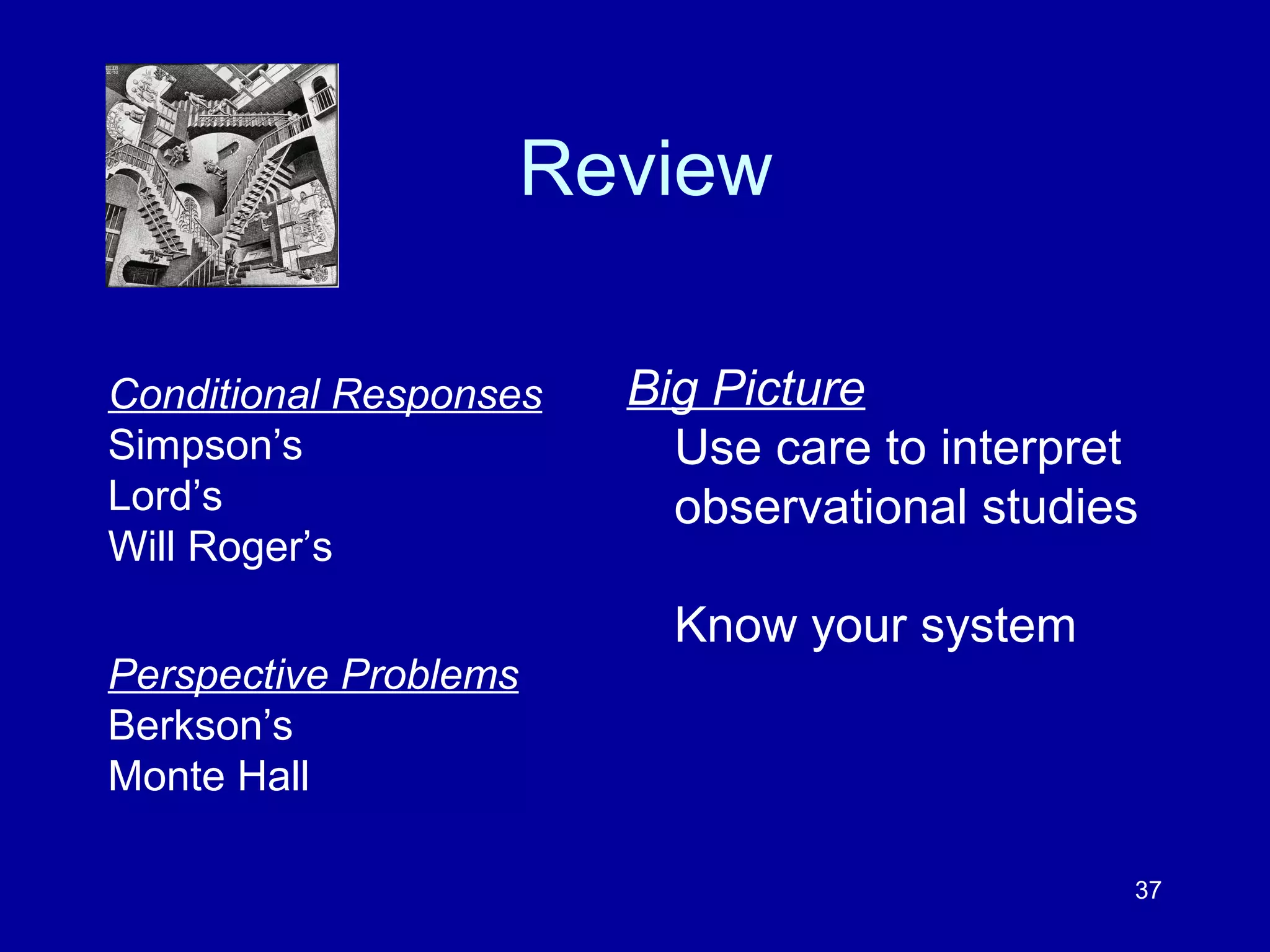 37
Review
Big Picture
Use care to interpret
observational studies
Know your system
Conditional Responses
Simpson’s
Lord’s
Will Roger’s
Perspective Problems
Berkson’s
Monte Hall
 