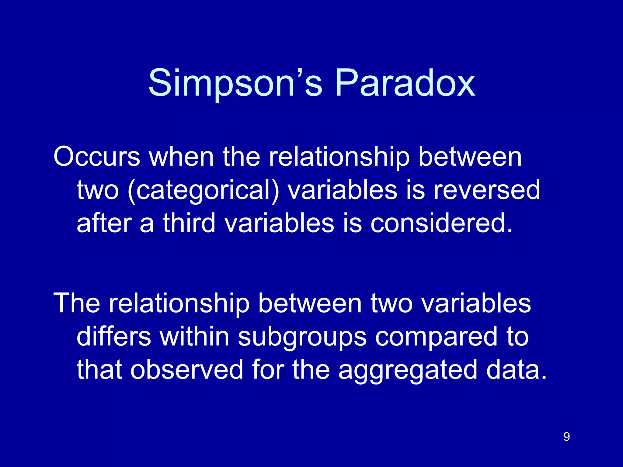 9
Simpson’s Paradox
Occurs when the relationship between
two (categorical) variables is reversed
after a third variables is considered.
The relationship between two variables
differs within subgroups compared to
that observed for the aggregated data.
 