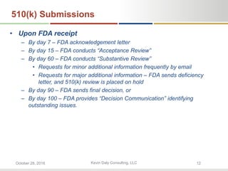 Kevin Daly Consulting, LLCOctober 28, 2016 12
510(k) Submissions
• Upon FDA receipt
– By day 7 – FDA acknowledgement letter
– By day 15 – FDA conducts “Acceptance Review”
– By day 60 – FDA conducts “Substantive Review”
• Requests for minor additional information frequently by email
• Requests for major additional information – FDA sends deficiency
letter, and 510(k) review is placed on hold
– By day 90 – FDA sends final decision, or
– By day 100 – FDA provides “Decision Communication” identifying
outstanding issues.
 